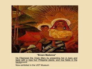 “Brown Madonna”
He Filipinized the Virgin Mary by presenting her in baro and
tapis with a nipa hut, Phlippine plants, and rice fields in the
background.
Now exhibited in the UST Museum
 