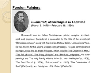 Foreign Painters
Buonarroti, Michelangelo Di Lodovico
(March 6, 1475 – February 18, 1564)
Buonarroti was an Italian Renaissance painter, sculptor, architect,
poet, and engineer. Considered a contender for the title of the archetypal
“Renaissance Man,” along with his rival and fellow Italian, Leonardo da Vinci,
he was known for his Sistine Chapel ceiling frescoes. He was commissioned
by Pope Julius II to do those frescoes, which include “The Creation of Man,”
“The Fall of Man,” “The Story of Noah,” and “The Last Judgment.” His other
paintings are “The Holy Family with the Infant St. John the Baptist” (c. 1506),
“The Doni Tondo” (c. 1506), “Entombment” (c. 1510), “The Conversion of
Saul” (1542 – 45), and “Martydom of St. Peter” (1546 – 50).
 