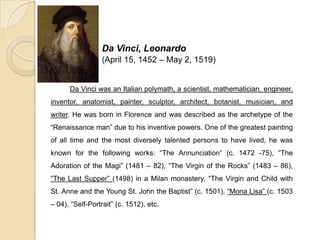 Da Vinci, Leonardo
(April 15, 1452 – May 2, 1519)
Da Vinci was an Italian polymath, a scientist, mathematician, engineer,
inventor, anatomist, painter, sculptor, architect, botanist, musician, and
writer. He was born in Florence and was described as the archetype of the
“Renaissance man” due to his inventive powers. One of the greatest painting
of all time and the most diversely talented persons to have lived, he was
known for the following works: “The Annunciation” (c. 1472 -75), “The
Adoration of the Magi” (1481 – 82), “The Virgin of the Rocks” (1483 – 86),
“The Last Supper” (1498) in a Milan monastery, “The Virgin and Child with
St. Anne and the Young St. John the Baptist” (c. 1501), “Mona Lisa” (c. 1503
– 04), “Self-Portrait” (c. 1512), etc.
 