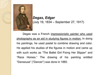 Degas, Edgar
(July 19, 1834 – September 27, 1917)
Degas was a French impressionistic painter who used
photography as an aid in studying figures in motion. In doing
his paintings, he used pastel to combine drawing and color.
He applied his studies of the figures in motion and came up
with such works as “The Ballet Girl Fixing Her Slipper” and
“Race Horses.” The drawing of his painting entitled
“Danseuse” (“Dancer”) was done in 1885.
 