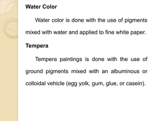 Water Color
Water color is done with the use of pigments
mixed with water and applied to fine white paper.
Tempera
Tempera paintings is done with the use of
ground pigments mixed with an albuminous or
colloidal vehicle (egg yolk, gum, glue, or casein).
 