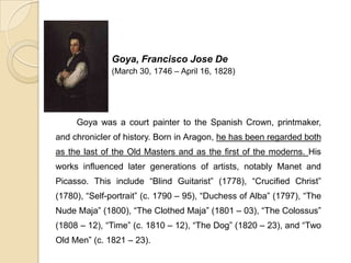 Goya, Francisco Jose De
(March 30, 1746 – April 16, 1828)
Goya was a court painter to the Spanish Crown, printmaker,
and chronicler of history. Born in Aragon, he has been regarded both
as the last of the Old Masters and as the first of the moderns. His
works influenced later generations of artists, notably Manet and
Picasso. This include “Blind Guitarist” (1778), “Crucified Christ”
(1780), “Self-portrait” (c. 1790 – 95), “Duchess of Alba” (1797), “The
Nude Maja” (1800), “The Clothed Maja” (1801 – 03), “The Colossus”
(1808 – 12), “Time” (c. 1810 – 12), “The Dog” (1820 – 23), and “Two
Old Men” (c. 1821 – 23).
 