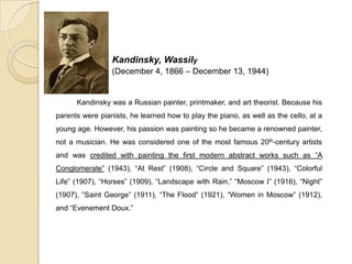 Kandinsky, Wassily
(December 4, 1866 – December 13, 1944)
Kandinsky was a Russian painter, printmaker, and art theorist. Because his
parents were pianists, he learned how to play the piano, as well as the cello, at a
young age. However, his passion was painting so he became a renowned painter,
not a musician. He was considered one of the most famous 20th-century artists
and was credited with painting the first modern abstract works such as “A
Conglomerate” (1943), “At Rest” (1908), “Circle and Square” (1943), “Colorful
Life” (1907), “Horses” (1909), “Landscape with Rain,” “Moscow I” (1916), “Night”
(1907), “Saint George” (1911), “The Flood” (1921), “Women in Moscow” (1912),
and “Evenement Doux.”
 