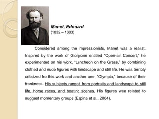 Manet, Edouard
(1832 – 1883)
Considered among the impressionists, Manet was a realist.
Inspired by the work of Giorgione entitled “Open-air Concert,” he
experimented on his work, “Luncheon on the Grass,” by combining
clothed and nude figures with landscape and still life. He was terribly
criticized fro this work and another one, “Olympia,” because of their
frankness. His subjects ranged from portraits and landscape to still
life, horse races, and boating scenes. His figures wee related to
suggest momentary groups (Espina et al., 2004).
 
