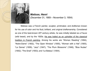 Matisse, Henri
(December 31, 1869 – November 3, 1954)
Matisse was a French painter, sculptor, printmaker, and draftsman known
for his use of color and his fluid, brilliant, and original draftsmanship. Considered
as one of the best-known 20th-century artists, he was initially labeled as a Fauve
(wild beast), and by the 1920s. He was hailed as an upholder of the classical
tradition in French painting. Among his works are “Woman Reading” (1894),
“Notre-Dame” (1902), “The Open Window” (1905), “Woman with a Hat” (1905),
“La Danse” (1909), “Jazz” (1947), “The Plum Blossoms” (1948), “Blue Nudes”
(1952), “The Snail” (1953), and “Le Bateau” (1954).
 