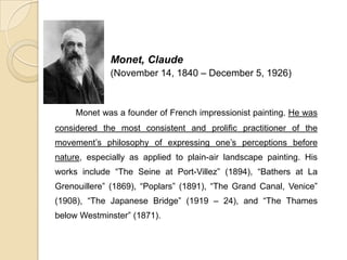 Monet, Claude
(November 14, 1840 – December 5, 1926)
Monet was a founder of French impressionist painting. He was
considered the most consistent and prolific practitioner of the
movement’s philosophy of expressing one’s perceptions before
nature, especially as applied to plain-air landscape painting. His
works include “The Seine at Port-Villez” (1894), “Bathers at La
Grenouillere” (1869), “Poplars” (1891), “The Grand Canal, Venice”
(1908), “The Japanese Bridge” (1919 – 24), and “The Thames
below Westminster” (1871).
 