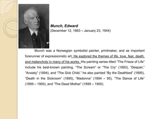 Munch, Edward
(December 12, 1863 – January 23, 1944)
Munch was a Norwegian symbolist painter, printmaker, and as important
forerunner of expressionistic art. He explored the themes of life, love, fear, death,
and melancholy in many of his works. His painting series titled “The Frieze of Life”
include his best-known painting, “The Scream” or “The Cry” (1893), “Despair,”
“Anxiety” (1894), and “The Sick Child.” he also painted “By the Deathbed” (1895),
“Death in the Sickroom” (1895), “Madonna” (1894 – 95), “The Dance of Life”
(1899 – 1900), and “The Dead Mother” (1899 – 1900).
 