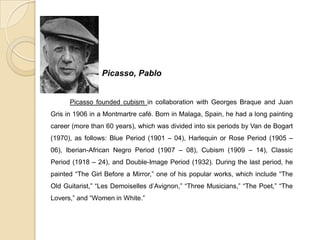 Picasso, Pablo
Picasso founded cubism in collaboration with Georges Braque and Juan
Gris in 1906 in a Montmartre café. Born in Malaga, Spain, he had a long painting
career (more than 60 years), which was divided into six periods by Van de Bogart
(1970), as follows: Blue Period (1901 – 04), Harlequin or Rose Period (1905 –
06), Iberian-African Negro Period (1907 – 08), Cubism (1909 – 14), Classic
Period (1918 – 24), and Double-Image Period (1932). During the last period, he
painted “The Girl Before a Mirror,” one of his popular works, which include “The
Old Guitarist,” “Les Demoiselles d’Avignon,” “Three Musicians,” “The Poet,” “The
Lovers,” and “Women in White.”
 