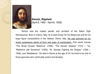Sanzio, Raphael
(April 6, 1483 – April 6, 1520)
Sanzio was the master painter and architect of the Italian High
Renaissance. Born in Urbino, Italy, he is best known for his Madonnas and for his
large figure compositions in the Vatican, Rome, Italy. He was admired for his
works possessing clarity of form and ease of composition. This works include
“The Small Cowper Madonna” (1505), “The Nymph Galatea” (1512 – 14),
“Madonna dell Granduca” (1505), “St. George Fighting the Dragon” (1504 –
1506), and “Maddalena.” He died in Rome at the age of 37; he lived to be one of
those geniuses who continually evolve and develop.
 