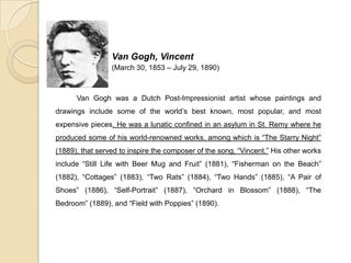 Van Gogh, Vincent
(March 30, 1853 – July 29, 1890)
Van Gogh was a Dutch Post-Impressionist artist whose paintings and
drawings include some of the world’s best known, most popular, and most
expensive pieces. He was a lunatic confined in an asylum in St. Remy where he
produced some of his world-renowned works, among which is “The Starry Night”
(1889), that served to inspire the composer of the song, “Vincent.” His other works
include “Still Life with Beer Mug and Fruit” (1881), “Fisherman on the Beach”
(1882), “Cottages” (1883), “Two Rats” (1884), “Two Hands” (1885), “A Pair of
Shoes” (1886), “Self-Portrait” (1887), “Orchard in Blossom” (1888), “The
Bedroom” (1889), and “Field with Poppies” (1890).
 