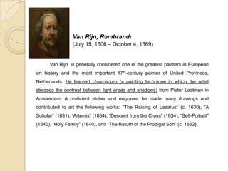 Van Rijn, Rembrandt
(July 15, 1606 – October 4, 1669)
Van Rijn is generally considered one of the greatest painters in European
art history and the most important 17th-century painter of United Provinces,
Netherlands. He learned chiaroscuro (a painting technique in which the artist
stresses the contrast between light areas and shadows) from Pieter Lastman in
Amsterdam. A proficient etcher and engraver, he made many drawings and
contributed to art the following works: “The Raising of Lazarus” (c. 1630), “A
Scholar” (1631), “Artemis” (1634); “Descent from the Cross” (1634), “Self-Portrait”
(1640), “Holy Family” (1640), and “The Return of the Prodigal Son” (c. 1662).
 