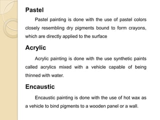 Pastel
Pastel painting is done with the use of pastel colors
closely resembling dry pigments bound to form crayons,
which are directly applied to the surface
Acrylic
Acrylic painting is done with the use synthetic paints
called acrylics mixed with a vehicle capable of being
thinned with water.
Encaustic
Encaustic painting is done with the use of hot wax as
a vehicle to bind pigments to a wooden panel or a wall.
 