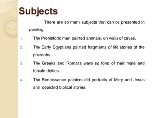 Subjects
There are so many subjects that can be presented in
painting.
1. The Prehistoric men painted animals. on walls of caves.
2. The Early Egyptians painted fragments of life stories of the
pharaohs.
3. The Greeks and Romans were so fond of their male and
female deities.
4. The Renaissance painters did portraits of Mary and Jesus
and depicted biblical stories.
 