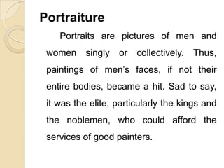 Portraiture
Portraits are pictures of men and
women singly or collectively. Thus,
paintings of men’s faces, if not their
entire bodies, became a hit. Sad to say,
it was the elite, particularly the kings and
the noblemen, who could afford the
services of good painters.
 