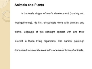 Animals and Plants
In the early stages of men’s development (hunting and
food-gathering), his first encounters were with animals and
plants. Because of this constant contact with and their
interest in these living organisms, The earliest paintings
discovered in several caves in Europe were those of animals.
 