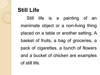 Still Life
Still life is a painting of an
inanimate object or a non-living thing
placed on a table or another setting. A
basket of fruits, a bag of groceries, a
pack of cigarettes, a bunch of flowers
and a bucket of chicken are examples
of still life.
 