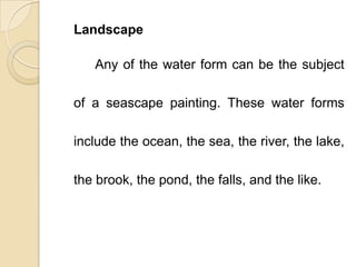Landscape
Any of the water form can be the subject
of a seascape painting. These water forms
include the ocean, the sea, the river, the lake,
the brook, the pond, the falls, and the like.
 