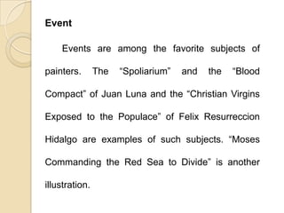 Event
Events are among the favorite subjects of
painters. The “Spoliarium” and the “Blood
Compact” of Juan Luna and the “Christian Virgins
Exposed to the Populace” of Felix Resurreccion
Hidalgo are examples of such subjects. “Moses
Commanding the Red Sea to Divide” is another
illustration.
 