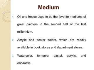 Medium
1. Oil and fresco used to be the favorite mediums of
great painters in the second half of the last
millennium.
2. Acrylic and poster colors, which are readily
available in book stores and department stores.
3. Watercolor, tempera, pastel, acrylic, and
encaustic.
 