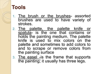 Tools
1. The brush or the brushes- assorted
brushes are used to have variety of
strokes.
2. The palette, the palette knife or
spatula- is the one that contains or
holds the painting medium. The palette
knife is used to mix colors on the
palette and sometimes to add colors to
and to scrape or remove colors from
the painting surface
3. The easel -is the frame that supports
the painting; it usually has three legs.
 