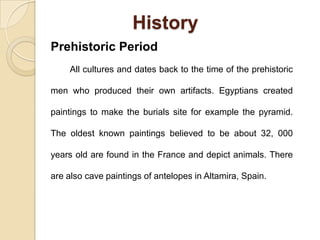 History
Prehistoric Period
All cultures and dates back to the time of the prehistoric
men who produced their own artifacts. Egyptians created
paintings to make the burials site for example the pyramid.
The oldest known paintings believed to be about 32, 000
years old are found in the France and depict animals. There
are also cave paintings of antelopes in Altamira, Spain.
 