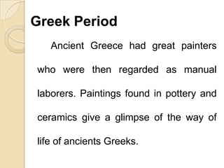 Greek Period
Ancient Greece had great painters
who were then regarded as manual
laborers. Paintings found in pottery and
ceramics give a glimpse of the way of
life of ancients Greeks.
 