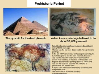 Prehistoric Period
The pyramid for the dead pharaoh oldest known paintings believed to be
about 32, 000 years old
Paleolithic Cave Art was found in Altamira Cave (Spain)
dating 18,500 years ago.
Altamira was the first cave discovered to have prehistoric
paintings
In the late 1800's an amateur archaeologist was led by his
9 yr old daughter to find this cave Naturally, this was a
very popular place for visitors, however, the carbon
dioxide from breathing in the close confines of the cave
began to deteriorate the paintings between 1960's and
70's and the cave was closed to the public for its
preservation and historic value.
A replica cave was constructed nearby for viewing and
completed in 2001.
The "Time Line" is as follows (courtesy
 