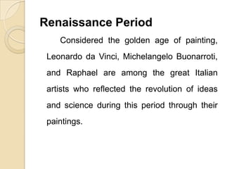 Renaissance Period
Considered the golden age of painting,
Leonardo da Vinci, Michelangelo Buonarroti,
and Raphael are among the great Italian
artists who reflected the revolution of ideas
and science during this period through their
paintings.
 