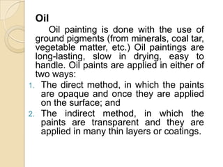 Oil
Oil painting is done with the use of
ground pigments (from minerals, coal tar,
vegetable matter, etc.) Oil paintings are
long-lasting, slow in drying, easy to
handle. Oil paints are applied in either of
two ways:
1. The direct method, in which the paints
are opaque and once they are applied
on the surface; and
2. The indirect method, in which the
paints are transparent and they are
applied in many thin layers or coatings.
 
