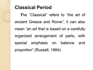 Classical Period
The “Classical” refers to “the art of
ancient Greece and Rome”; it can also
mean “an art that is based on a carefully
organized arrangement of parts, with
special emphasis on balance and
proportion” (Russell, 1984).
 