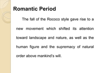 Romantic Period
The fall of the Rococo style gave rise to a
new movement which shifted its attention
toward landscape and nature, as well as the
human figure and the supremacy of natural
order above mankind’s will.
 