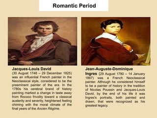 Romantic Period
Jean-Auguste-Dominique
Ingres (29 August 1780 – 14 January
1867) was a French Neoclassical
painter. Although he considered himself
to be a painter of history in the tradition
of Nicolas Poussin and Jacques-Louis
David, by the end of his life it was
Ingres's portraits, both painted and
drawn, that were recognized as his
greatest legacy.
Jacques-Louis David
(30 August 1748 – 29 December 1825)
was an influential French painter in the
Neoclassical style, considered to be the
preeminent painter of the era. In the
1780s his cerebral brand of history
painting marked a change in taste away
from Rococo frivolity toward a classical
austerity and severity, heightened feeling
chiming with the moral climate of the
final years of the Ancien Régime.
 