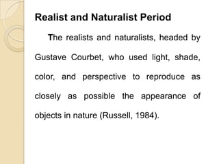 Realist and Naturalist Period
The realists and naturalists, headed by
Gustave Courbet, who used light, shade,
color, and perspective to reproduce as
closely as possible the appearance of
objects in nature (Russell, 1984).
 