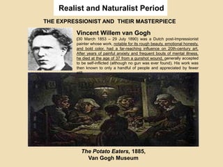 Realist and Naturalist Period
THE EXPRESSIONIST AND THEIR MASTERPIECE
Vincent Willem van Gogh
(30 March 1853 – 29 July 1890) was a Dutch post-Impressionist
painter whose work, notable for its rough beauty, emotional honesty,
and bold color, had a far-reaching influence on 20th-century art.
After years of painful anxiety and frequent bouts of mental illness,
he died at the age of 37 from a gunshot wound, generally accepted
to be self-inflicted (although no gun was ever found). His work was
then known to only a handful of people and appreciated by fewer
still.
The Potato Eaters, 1885,
Van Gogh Museum
 