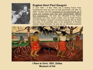 Eugène Henri Paul Gauguin
(7 June 1848 – 8 May 1903) was a leading French Post-
Impressionist artist who was not well appreciated until after his
death. Gauguin was later recognized for his experimental use of
colors and synthetist style that were distinguishably different
from Impressionism. His work was influential to the French
avant-garde and many modern artists, such as Pablo Picasso
and Henri Matisse. Gauguin’s art became popular after his death
and many of his paintings were in the possession of Russian
collector Sergei Shchukin. He was also an influential proponent
of wood engraving and woodcuts as art forms.
I Raro te Oviri, 1891, Dallas
Museum of Art
 