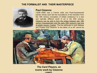 THE FORMALIST AND THEIR MASTERPIECE
Paul Cézanne
(1839–1906) was a French artist and Post-Impressionist
painter whose work laid the foundations of the transition from
the 19th century conception of artistic endeavour to a new
and radically different world of art in the 20th century.
Cézanne can be said to form the bridge between late 19th
century Impressionism and the early 20th century's new line
of artistic enquiry, Cubism. The line attributed to both Matisse
and Picasso that Cézanne "is the father of us all" cannot be
easily dismissed.
The Card Players, an
iconic work by Cézanne
 