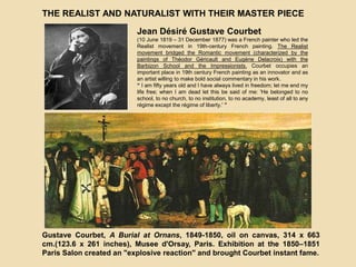 THE REALIST AND NATURALIST WITH THEIR MASTER PIECE
Jean Désiré Gustave Courbet
(10 June 1819 – 31 December 1877) was a French painter who led the
Realist movement in 19th-century French painting. The Realist
movement bridged the Romantic movement (characterized by the
paintings of Théodor Géricault and Eugène Delacroix) with the
Barbizon School and the Impressionists. Courbet occupies an
important place in 19th century French painting as an innovator and as
an artist willing to make bold social commentary in his work.
“ I am fifty years old and I have always lived in freedom; let me end my
life free; when I am dead let this be said of me: 'He belonged to no
school, to no church, to no institution, to no academy, least of all to any
régime except the régime of liberty.' ”
Gustave Courbet, A Burial at Ornans, 1849-1850, oil on canvas, 314 x 663
cm.(123.6 x 261 inches), Musee d'Orsay, Paris. Exhibition at the 1850–1851
Paris Salon created an "explosive reaction" and brought Courbet instant fame.
 