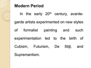Modern Period
In the early 20th century, avante-
garde artists experimented on new styles
of formalist painting and such
experimentation led to the birth of
Cubism, Futurism, De Stijl, and
Supremantism.
 