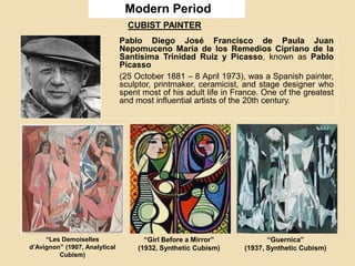 Modern Period
Pablo Diego José Francisco de Paula Juan
Nepomuceno María de los Remedios Cipriano de la
Santísima Trinidad Ruiz y Picasso, known as Pablo
Picasso
(25 October 1881 – 8 April 1973), was a Spanish painter,
sculptor, printmaker, ceramicist, and stage designer who
spent most of his adult life in France. One of the greatest
and most influential artists of the 20th century.
“Les Demoiselles
d’Avignon” (1907, Analytical
Cubism)
“Girl Before a Mirror”
(1932, Synthetic Cubism)
“Guernica”
(1937, Synthetic Cubism)
CUBIST PAINTER
 