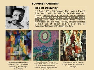 Robert Delaunay
(12 April 1885 – 25 October 1941) was a French
artist who, with his wife Sonia Delaunay and
others, cofounded the Orphism art movement,
noted for its use of strong colours and geometric
shapes. His later works were more abstract
reminiscent of Paul Klee. His key influence related
to bold use of colour, and a clear love of
experimentation of both depth and tone.
FUTURIST PAINTERS
Simultaneous Windows on
the City, 1912, by Robert
Delaunay, Hamburger
Kunsthalle
Robert Delaunay, Paysage au
disque, 1906-1907, oil on canvas, 55
x 46 cm, Musée national d'art
moderne (MNAM), Centre Georges
Pompidou, Paris
Champs de Mars. La Tour
rouge. 1911. Art Institute of
Chicago.
 