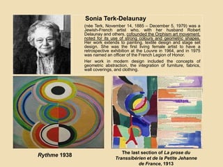 Sonia Terk-Delaunay
(nėe Terk, November 14, 1885 – December 5, 1979) was a
Jewish-French artist who, with her husband Robert
Delaunay and others, cofounded the Orphism art movement,
noted for its use of strong colours and geometric shapes.
Her work extends to painting, textile design and stage set
design. She was the first living female artist to have a
retrospective exhibition at the Louvre in 1964, and in 1975
was named an officer of the French Legion of Honor.
Her work in modern design included the concepts of
geometric abstraction, the integration of furniture, fabrics,
wall coverings, and clothing.
Rythme 1938 The last section of La prose du
Transsibérien et de la Petite Jehanne
de France, 1913
 