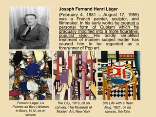Joseph Fernand Henri Léger
(February 4, 1881 – August 17, 1955)
was a French painter, sculptor, and
filmmaker. In his early works he created a
personal form of Cubism which he
gradually modified into a more figurative,
populist style. His boldly simplified
treatment of modern subject matter has
caused him to be regarded as a
forerunner of Pop art.
Fernand Léger, La
Femme en Bleu (Woman
in Blue), 1912, oil on
canvas
The City, 1919, oil on
canvas, The Museum of
Modern Art, New York
Still Life with a Beer
Mug, 1921, oil on
canvas, the Tate
 