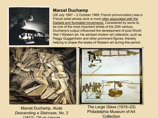 Marcel Duchamp
(28 July 1887 – 2 October 1968; French pronunciation) was a
French artist whose work is most often associated with the
Dadaist and Surrealist movements. Considered by some to
be one of the most important artists of the 20th century,
Duchamp's output influenced the development of post-World
War I Western art. He advised modern art collectors, such as
Peggy Guggenheim and other prominent figures, thereby
helping to shape the tastes of Western art during this period.
Marcel Duchamp. Nude
Descending a Staircase, No. 2
The Large Glass (1915–23)
Philadelphia Museum of Art
Collection
 
