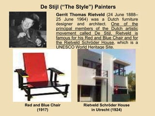 Gerrit Thomas Rietveld (24 June 1888–
25 June 1964) was a Dutch furniture
designer and architect. One of the
principal members of the Dutch artistic
movement called De Stijl, Rietveld is
famous for his Red and Blue Chair and for
the Rietveld Schröder House, which is a
UNESCO World Heritage Site.
De Stijl (“The Style”) Painters
Red and Blue Chair
(1917)
Rietveld Schröder House
in Utrecht (1924)
 