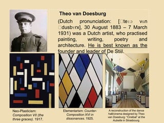 Theo van Doesburg
(Dutch pronunciation: [ˈteɪɔ vɑn
ˈdusbʏrx], 30 August 1883 – 7 March
1931) was a Dutch artist, who practised
painting, writing, poetry and
architecture. He is best known as the
founder and leader of De Stijl.
Neo-Plasticism:
Composition VII (the
three graces). 1917.
Elementarism: Counter-
Composition XVI in
dissonances. 1925.
A reconstruction of the dance
hall/cinema designed by Theo
van Doesburg: “Cinébal” at the
Aubette in Strasbourg.
 