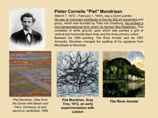 Pieter Cornelis "Piet" Mondriaan
(March 7, 1872 – February 1, 1944), was a Dutch painter.
He was an important contributor to the De Stijl art movement and
group, which was founded by Theo van Doesburg. He evolved a
non-representational form which he termed Neo-Plasticism. This
consisted of white ground, upon which was painted a grid of
vertical and horizontal black lines and the three primary colors.
Between his 1905 painting, The River Amstel, and his 1907
Amaryllis, Mondrian changed the spelling of his signature from
Mondriaan to Mondrian.
Piet Mondrian, View from
the Dunes with Beach and
Piers, Domburg, oil and
pencil on cardboard, 1909
Piet Mondrian, Gray
Tree, 1912, an early
experimentation with
cubism
The River Amstel
 