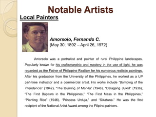 Notable Artists
Local Painters
Amorsolo, Fernando C.
(May 30, 1892 – April 26, 1972)
Amorsolo was a portraitist and painter of rural Philippine landscapes.
Popularly known for his craftsmanship and mastery in the use of light, he was
regarded as the Father of Philippine Realism for his numerous realistic paintings.
After his graduation from the University of the Philippines, he worked as a UP
part-time instructor and a commercial artist. His works include “Bombing of the
Intendencia” (1942), “The Burning of Manila” (1946), “Dalagang Bukid” (1936),
“The First Baptism in the Philippines,” “The First Mass in the Philippines,”
“Planting Rice” (1946), “Princess Urduja,” and “Sikatuna.” He was the first
recipient of the National Artist Award among the Filipino painters.
 