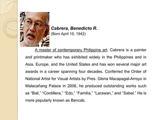 Cabrera, Benedicto R.
(Born April 10, 1942)
A master of contemporary Philippine art, Cabrera is a painter
and printmaker who has exhibited widely in the Philippines and in
Asia, Europe, and the United States and has won several major art
awards in a career spanning four decades. Conferred the Order of
National Artist for Visual Artists by Pres. Gloria Macapagal-Arroyo in
Malacañang Palace in 2006, he produced outstanding works such
as “Bali,” “Cordillera,” “Edo,” “Familia,” “Larawan,” and “Sabel.” He is
more popularly known as Bencab.
 