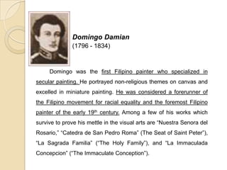 Domingo Damian
(1796 - 1834)
Domingo was the first Filipino painter who specialized in
secular painting. He portrayed non-religious themes on canvas and
excelled in miniature painting. He was considered a forerunner of
the Filipino movement for racial equality and the foremost Filipino
painter of the early 19th century. Among a few of his works which
survive to prove his mettle in the visual arts are “Nuestra Senora del
Rosario,” “Catedra de San Pedro Roma” (The Seat of Saint Peter”),
“La Sagrada Familia” (“The Holy Family”), and “La Immaculada
Concepcion” (“The Immaculate Conception”).
 