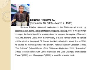 Edades, Victorio C.
(December 13, 1895 – March 7, 1985)
Because Edades pioneered modernism in the Philippine art scene, he
became known as the Father of Modern Philippine Painting. Most of his paintings
portrayed the hardships of the working class. He received the degree of Doctor in
Fine Arts, Honoris Causa from the University of Santo Tomas where he worked
until he etired at the age of 70. Named the National Artist in Visual Arts in 1976,
he created the following works: “The Sketch,” National Museum Collection (1928);
“The Builders,” Cultural Center of the Philippines Collection (1928); “Interaction”
(1935), in collaboration with Carlos Francisco and Galo Ocampo; “Demoiselles
D’avao” (1976); and “Kasaysayan” (1979), a mural for a Manila bank.
 